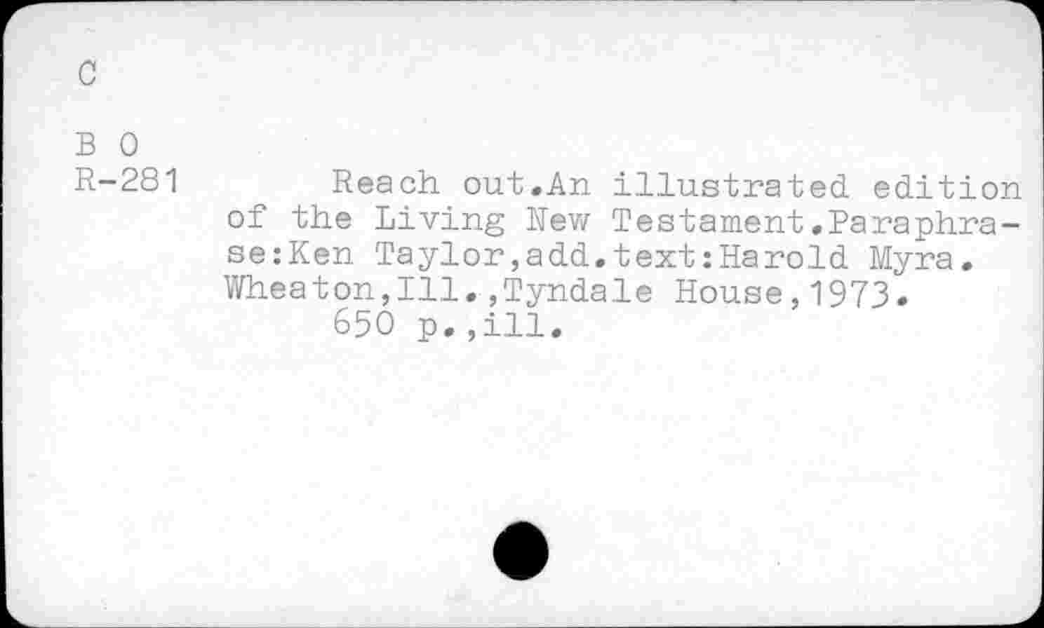 ﻿c
B 0
R-281
Reach out.An illustrated, edition of the Living Rew Testament.Paraphrase: Ken Taylor,add.text : Harold Myra. Wheaton,Ill.»Tyndale House,1973.
650 p.,ill.